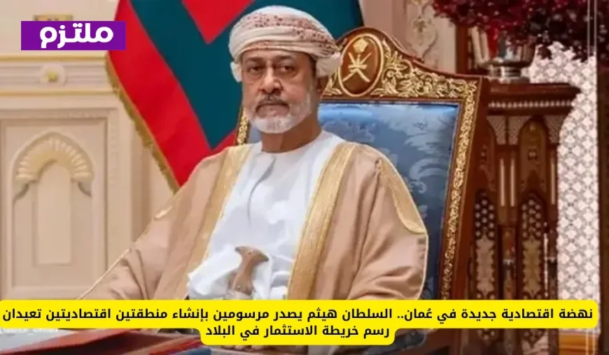 نمو اقتصادي غير مسبوق في عُمان السلطان هيثم يعلن إنشاء منطقتين اقتصاديتين لتحويل مشهد الاستثمار في البلاد