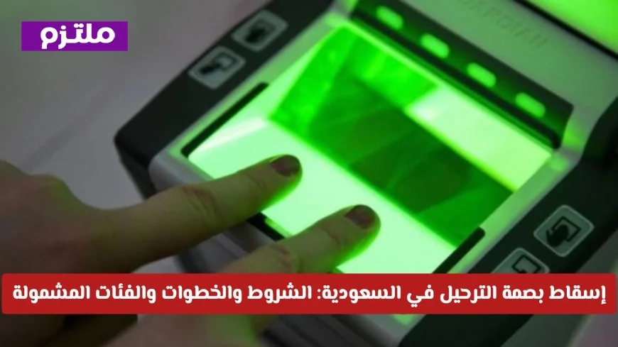 كيف يمكنك إسقاط بصمة الترحيل في السعودية؟ تعرف على الشروط والخطوات والفئات المستفيدة