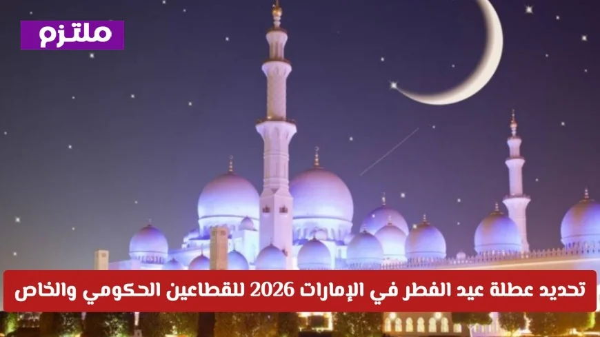 تعرف على المواعيد الرسمية لعطلة عيد الفطر 2026 في الإمارات لكافة القطاعات الحكومية والخاصة