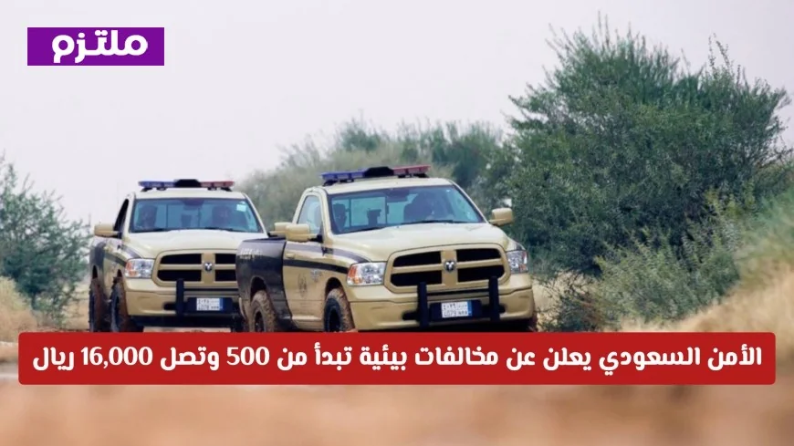 الأمن السعودي يكشف عن عقوبات صارمة للمخالفات البيئية تتراوح بين 500 و16000 ريال حتى في حالات عدم القصد