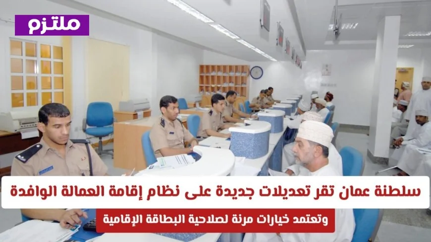 سلطنة عمان تعلن عن تعديلات مرنة ومبتكرة في نظام إقامة العمالة الوافدة وتعتمد خيارات جديدة لصلاحية البطاقة الإقامة
