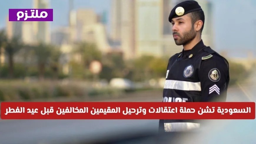 الداخلية السعودية تنفذ حملة مكثفة لاعتقال وترحيل المقيمين المخالفين قبل عيد الفطر تفاصيل الحملة
