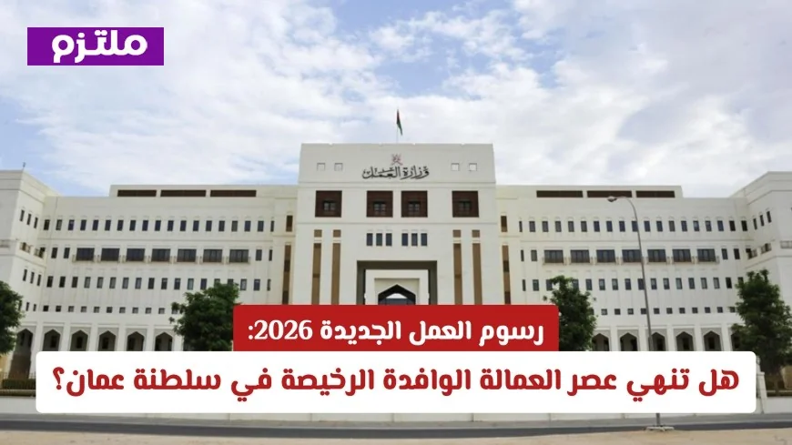 رسوم العمل الجديدة 2026 في عمان: هل تنهي حقبة العمالة الوافدة الرخيصة؟