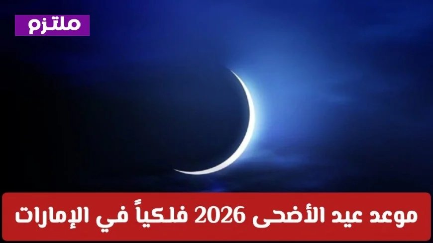 تعرف على موعد عيد الأضحى 2026 فلكياً في الإمارات وبداية إجازة العيد في الدول العربية