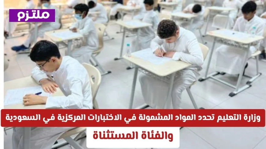 تعرف على المواد التي تشملها الاختبارات المركزية والصفوف المستثناة في السعودية بعد إعلان وزارة التعليم رسميًا