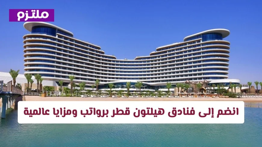 انطلاق مسيرتك المهنية في الدوحة: فرص عمل مميزة في فنادق هيلتون قطر مع رواتب ومزايا عالمية